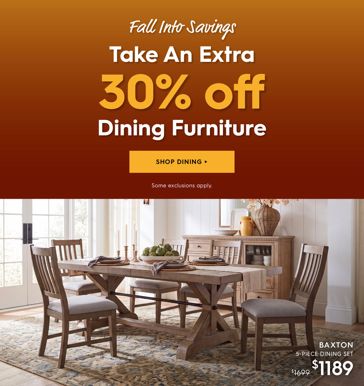 Fall into savings. Take an extra 30% off dining furniture. Shop dining. Some exclusions apply. Pictured: Baxton 5-Piece Dining Set. Previously $1699, now $1189