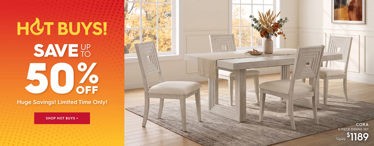 Hot buys! save up to 50% off. Huge savings! Limited time only! Shop hot buys. Pictured: Cora 5-Piece Dining Set. Previously $1699, now $1189.