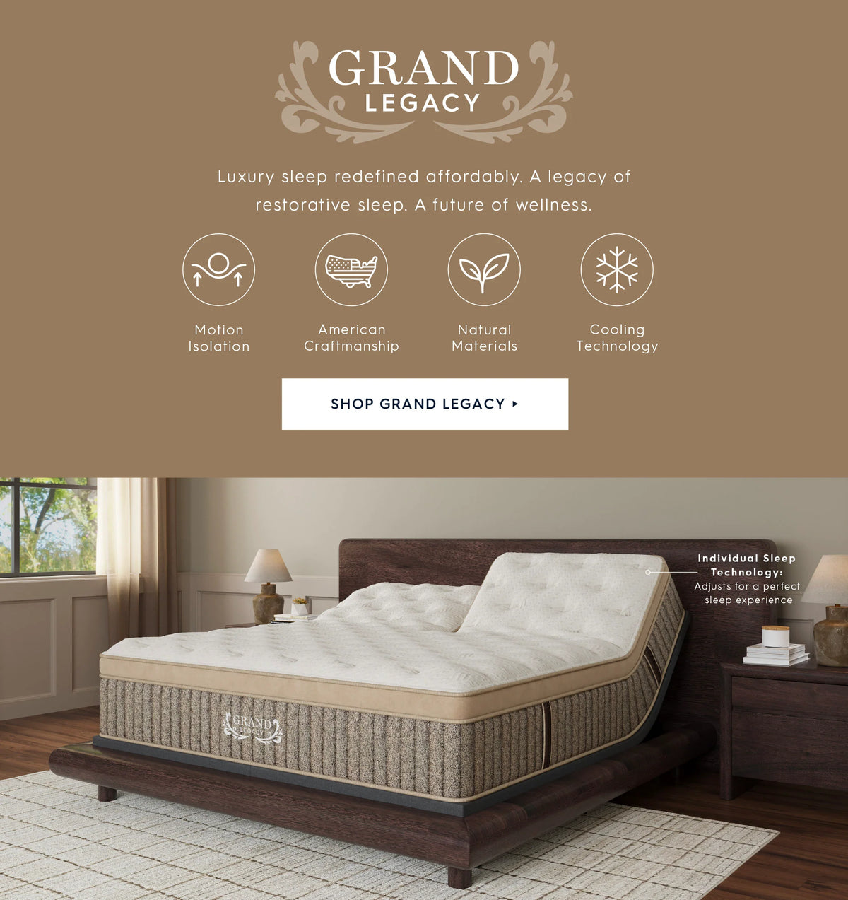 Grand Legacy. Luxury sleep redefined affordably. A legacy of restorative sleep. A future of wellness. Motion isolation. American Craftsmanship. Natural materials. Cooling technology. Shop Grand Legacy. Individual Sleep Technology: Adjusts for a perfect sleep experience. 
